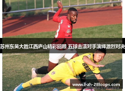 苏州东吴大胜江西庐山精彩回顾 五球击溃对手演绎激烈对决