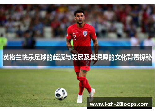 英格兰快乐足球的起源与发展及其深厚的文化背景探秘