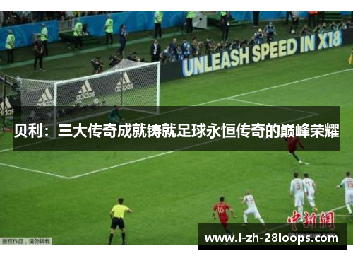贝利:三大传奇成就铸就足球永恒传奇的巅峰荣耀 贝利:三大传奇成就铸就足球永恒传奇的巅峰荣耀