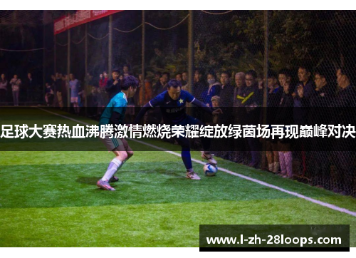 足球大赛热血沸腾激情燃烧荣耀绽放绿茵场再现巅峰对决 足球大赛热血沸腾激情燃烧荣耀绽放绿茵场再现巅峰对决