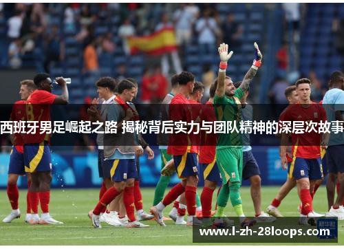 西班牙男足崛起之路 揭秘背后实力与团队精神的深层次故事 西班牙男足崛起之路 揭秘背后实力与团队精神的深层次故事
