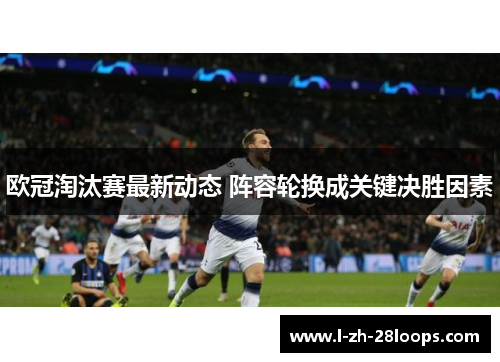 欧冠淘汰赛最新动态 阵容轮换成关键决胜因素 欧冠淘汰赛最新动态 阵容轮换成关键决胜因素