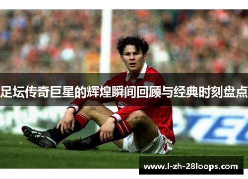 足坛传奇巨星的辉煌瞬间回顾与经典时刻盘点
