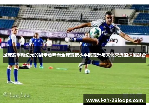 足球赛事新纪元的到来意味着全球竞技水平的提升与文化交流的深度融合