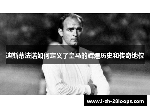 迪斯蒂法诺如何定义了皇马的辉煌历史和传奇地位 迪斯蒂法诺如何定义了皇马的辉煌历史和传奇地位