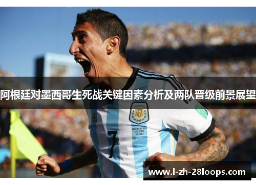 阿根廷对墨西哥生死战关键因素分析及两队晋级前景展望