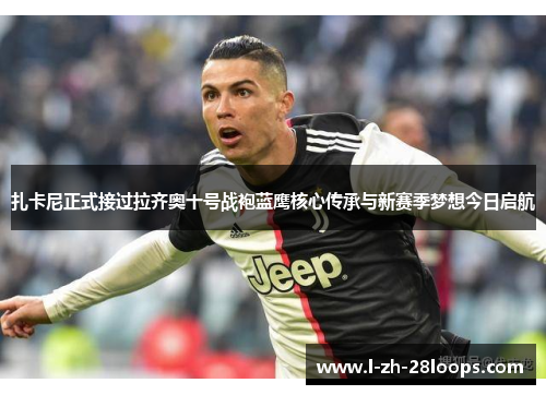 扎卡尼正式接过拉齐奥十号战袍蓝鹰核心传承与新赛季梦想今日启航 扎卡尼正式接过拉齐奥十号战袍蓝鹰核心传承与新赛季梦想今日启航